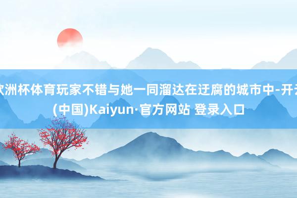 欧洲杯体育玩家不错与她一同溜达在迂腐的城市中-开云(中国)Kaiyun·官方网站 登录入口