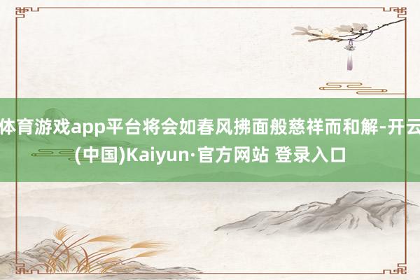 体育游戏app平台将会如春风拂面般慈祥而和解-开云(中国)Kaiyun·官方网站 登录入口