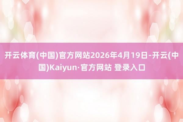 开云体育(中国)官方网站2026年4月19日-开云(中国)Kaiyun·官方网站 登录入口