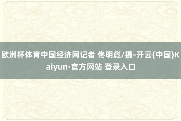 欧洲杯体育中国经济网记者 佟明彪/摄-开云(中国)Kaiyun·官方网站 登录入口