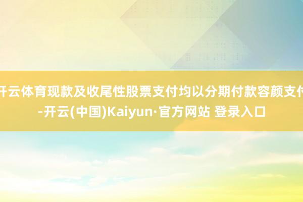 开云体育现款及收尾性股票支付均以分期付款容颜支付-开云(中国)Kaiyun·官方网站 登录入口