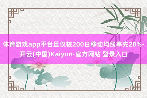 体育游戏app平台且仅较200日移动均线率先20%-开云(中国)Kaiyun·官方网站 登录入口