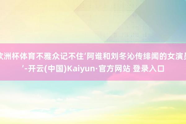欧洲杯体育不雅众记不住‘阿谁和刘冬沁传绯闻的女演员’-开云(中国)Kaiyun·官方网站 登录入口