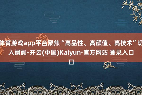 体育游戏app平台聚焦“高品性、高颜值、高技术”切入阛阓-开云(中国)Kaiyun·官方网站 登录入口