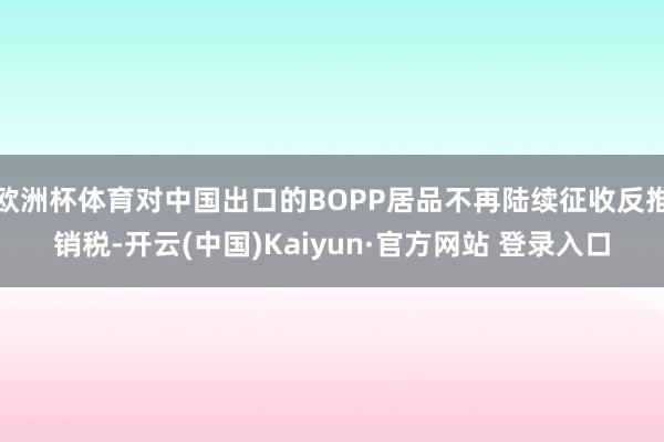 欧洲杯体育对中国出口的BOPP居品不再陆续征收反推销税-开云(中国)Kaiyun·官方网站 登录入口