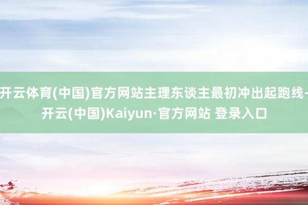开云体育(中国)官方网站主理东谈主最初冲出起跑线-开云(中国)Kaiyun·官方网站 登录入口