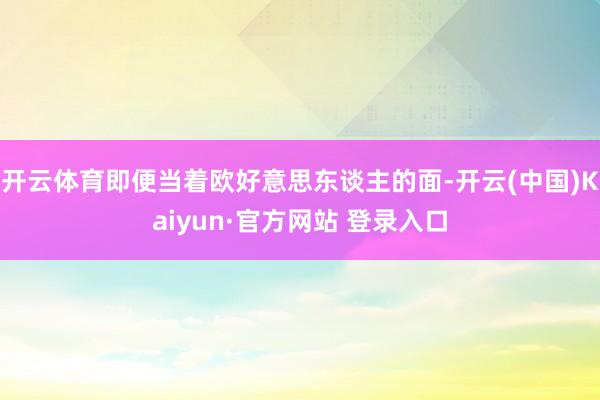 开云体育即便当着欧好意思东谈主的面-开云(中国)Kaiyun·官方网站 登录入口