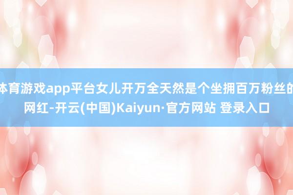 体育游戏app平台女儿开万全天然是个坐拥百万粉丝的网红-开云(中国)Kaiyun·官方网站 登录入口