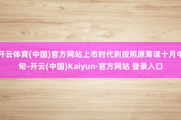 开云体育(中国)官方网站上市时代则按照原筹谋十月中旬-开云(中国)Kaiyun·官方网站 登录入口