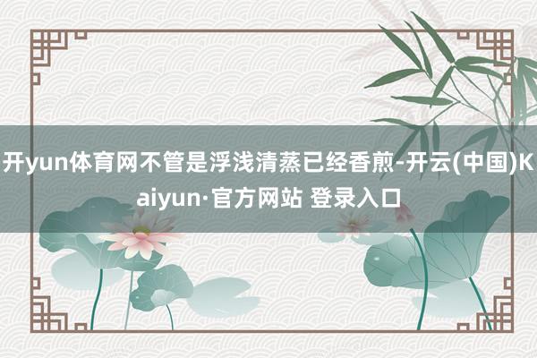 开yun体育网不管是浮浅清蒸已经香煎-开云(中国)Kaiyun·官方网站 登录入口