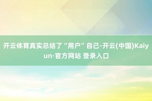 开云体育真实总结了“用户”自己-开云(中国)Kaiyun·官方网站 登录入口