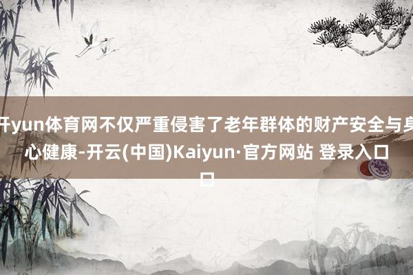 开yun体育网不仅严重侵害了老年群体的财产安全与身心健康-开云(中国)Kaiyun·官方网站 登录入口