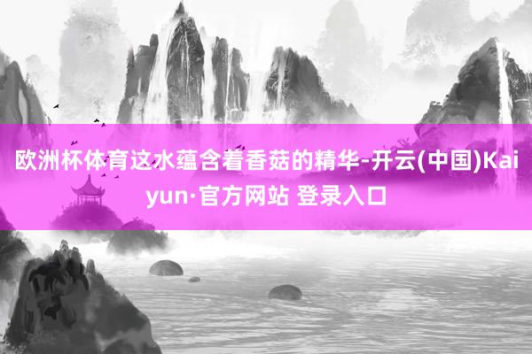 欧洲杯体育这水蕴含着香菇的精华-开云(中国)Kaiyun·官方网站 登录入口