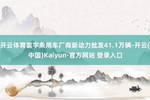 开云体育寰宇乘用车厂商新动力批发41.1万辆-开云(中国)Kaiyun·官方网站 登录入口