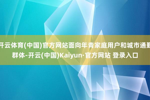 开云体育(中国)官方网站面向年青家庭用户和城市通勤群体-开云(中国)Kaiyun·官方网站 登录入口
