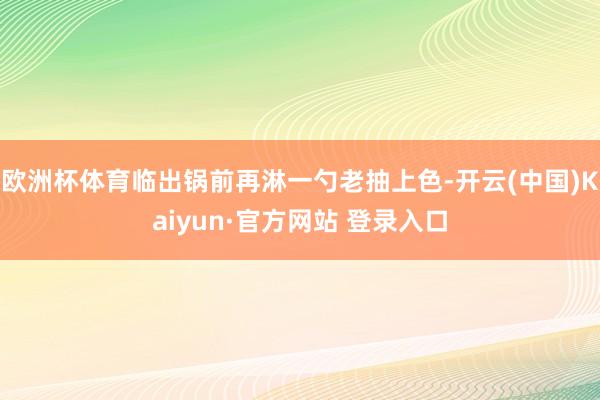 欧洲杯体育临出锅前再淋一勺老抽上色-开云(中国)Kaiyun·官方网站 登录入口