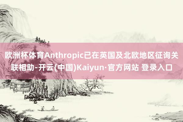 欧洲杯体育Anthropic已在英国及北欧地区征询关联相助-开云(中国)Kaiyun·官方网站 登录入口