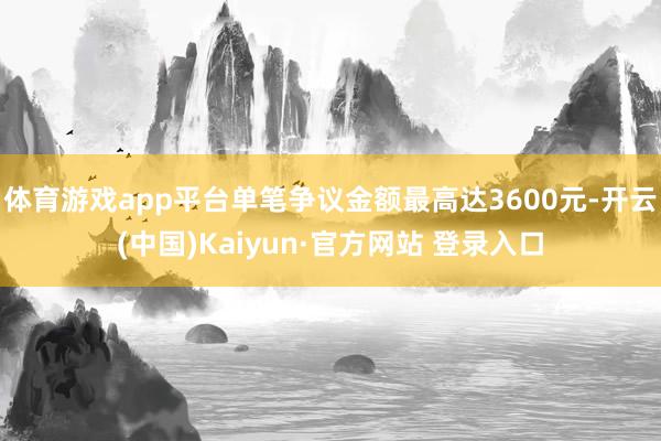体育游戏app平台单笔争议金额最高达3600元-开云(中国)Kaiyun·官方网站 登录入口