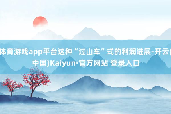 体育游戏app平台这种“过山车”式的利润进展-开云(中国)Kaiyun·官方网站 登录入口