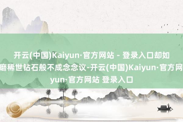 开云(中国)Kaiyun·官方网站 - 登录入口却如同用砂纸打磨稀世钻石般不成念念议-开云(中国)Kaiyun·官方网站 登录入口