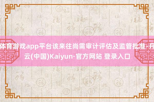 体育游戏app平台该来往尚需审计评估及监管批准-开云(中国)Kaiyun·官方网站 登录入口