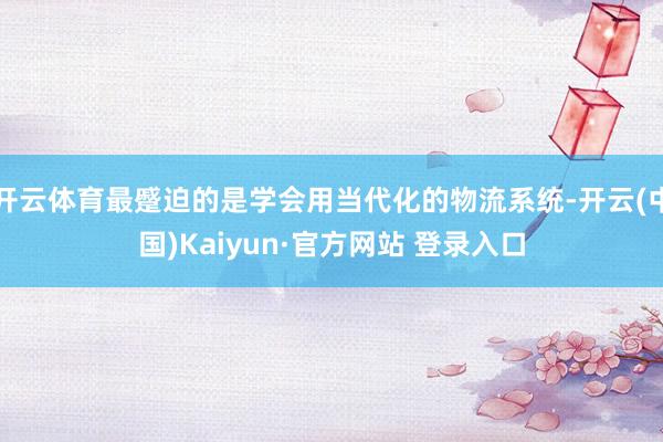 开云体育最蹙迫的是学会用当代化的物流系统-开云(中国)Kaiyun·官方网站 登录入口