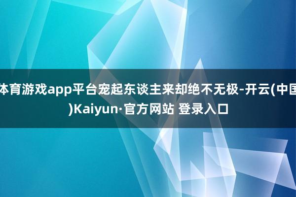 体育游戏app平台宠起东谈主来却绝不无极-开云(中国)Kaiyun·官方网站 登录入口