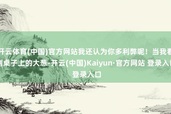 开云体育(中国)官方网站我还认为你多利弊呢！当我看到桌子上的大葱-开云(中国)Kaiyun·官方网站 登录入口