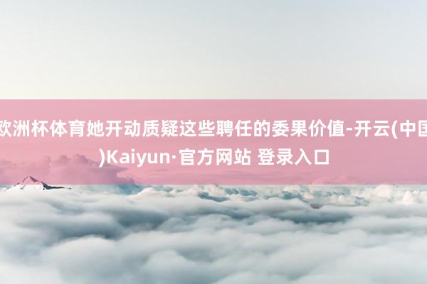 欧洲杯体育她开动质疑这些聘任的委果价值-开云(中国)Kaiyun·官方网站 登录入口
