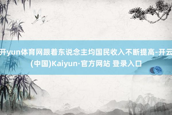 开yun体育网跟着东说念主均国民收入不断提高-开云(中国)Kaiyun·官方网站 登录入口