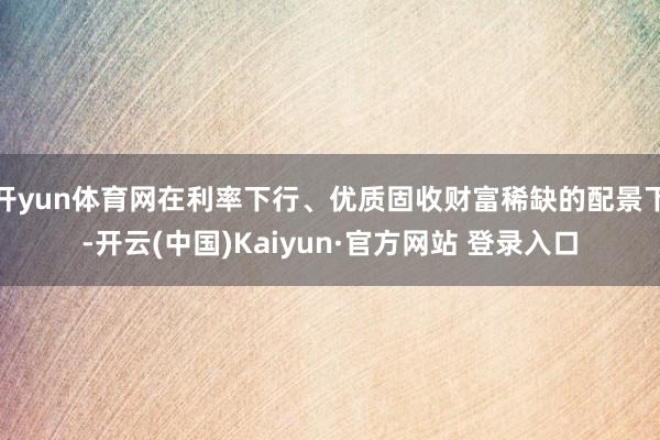 开yun体育网在利率下行、优质固收财富稀缺的配景下-开云(中国)Kaiyun·官方网站 登录入口