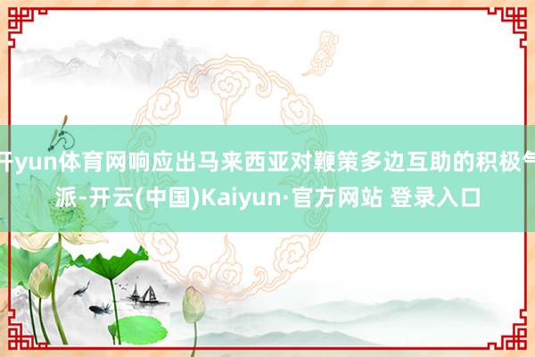 开yun体育网响应出马来西亚对鞭策多边互助的积极气派-开云(中国)Kaiyun·官方网站 登录入口