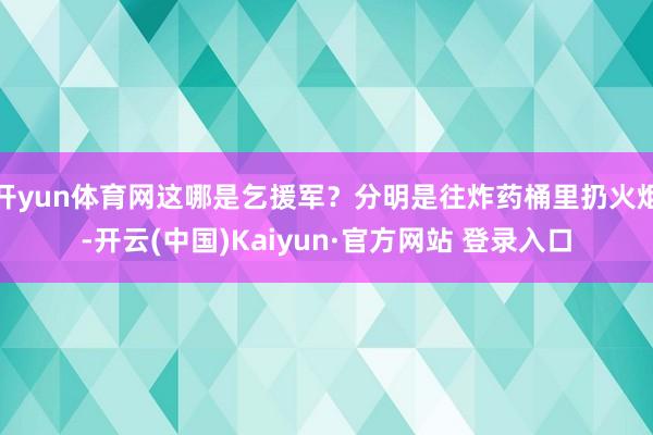 开yun体育网这哪是乞援军？分明是往炸药桶里扔火炬-开云(中国)Kaiyun·官方网站 登录入口