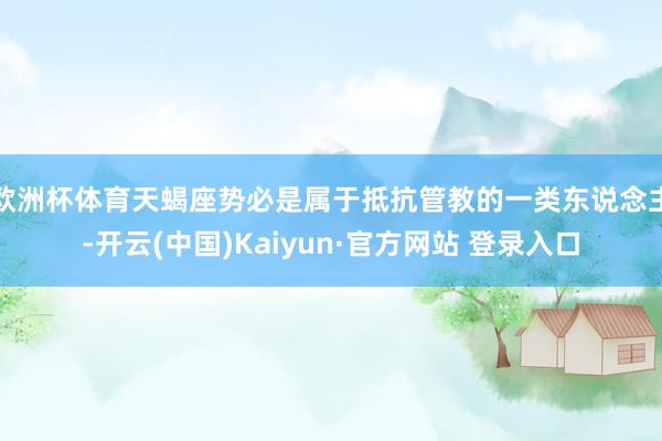 欧洲杯体育天蝎座势必是属于抵抗管教的一类东说念主-开云(中国)Kaiyun·官方网站 登录入口