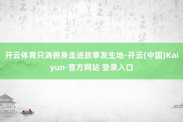 开云体育只消俯身走进故事发生地-开云(中国)Kaiyun·官方网站 登录入口