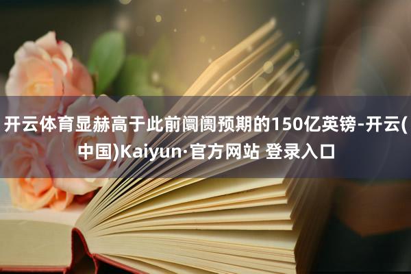 开云体育显赫高于此前阛阓预期的150亿英镑-开云(中国)Kaiyun·官方网站 登录入口