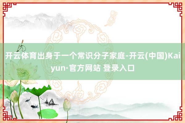 开云体育出身于一个常识分子家庭-开云(中国)Kaiyun·官方网站 登录入口
