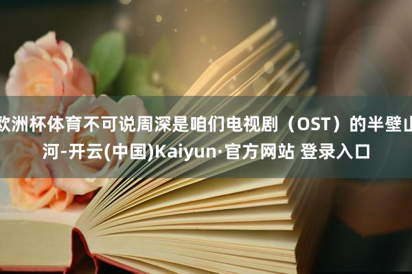 欧洲杯体育不可说周深是咱们电视剧（OST）的半壁山河-开云(中国)Kaiyun·官方网站 登录入口