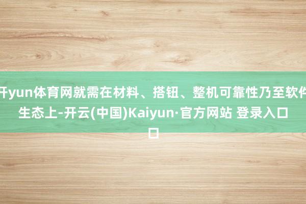 开yun体育网就需在材料、搭钮、整机可靠性乃至软件生态上-开云(中国)Kaiyun·官方网站 登录入口