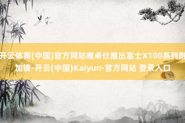 开云体育(中国)官方网站唯卓仕推出富士X100系列附加镜-开云(中国)Kaiyun·官方网站 登录入口