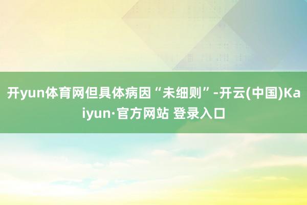 开yun体育网但具体病因“未细则”-开云(中国)Kaiyun·官方网站 登录入口