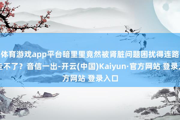 体育游戏app平台暗里里竟然被肾脏问题困扰得连路齐走不了？音信一出-开云(中国)Kaiyun·官方网站 登录入口