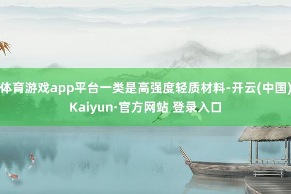 体育游戏app平台一类是高强度轻质材料-开云(中国)Kaiyun·官方网站 登录入口