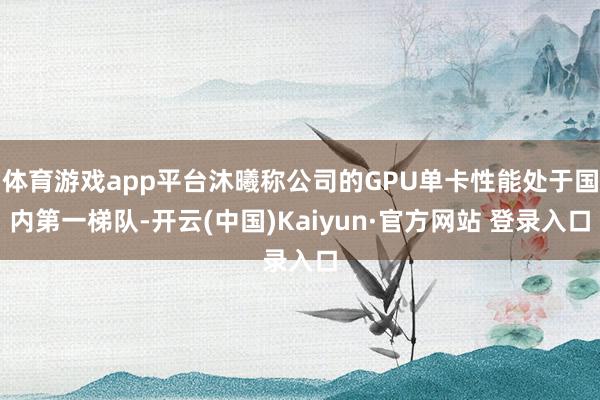 体育游戏app平台沐曦称公司的GPU单卡性能处于国内第一梯队-开云(中国)Kaiyun·官方网站 登录入口