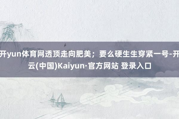 开yun体育网透顶走向肥美；要么硬生生穿紧一号-开云(中国)Kaiyun·官方网站 登录入口