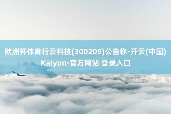 欧洲杯体育行云科技(300209)公告称-开云(中国)Kaiyun·官方网站 登录入口