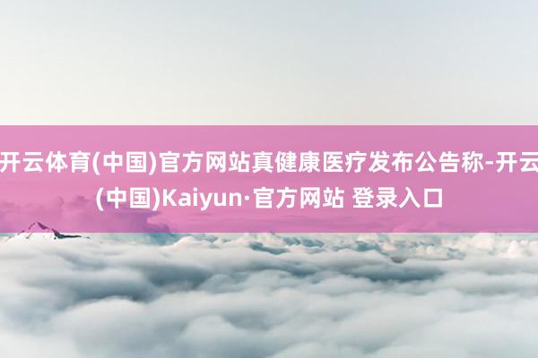 开云体育(中国)官方网站真健康医疗发布公告称-开云(中国)Kaiyun·官方网站 登录入口