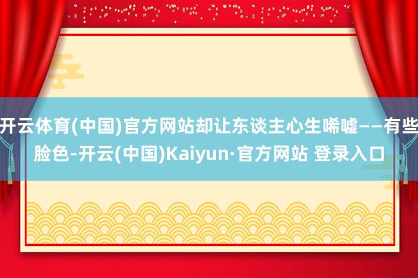 开云体育(中国)官方网站却让东谈主心生唏嘘——有些脸色-开云(中国)Kaiyun·官方网站 登录入口
