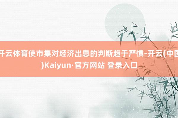 开云体育使市集对经济出息的判断趋于严慎-开云(中国)Kaiyun·官方网站 登录入口