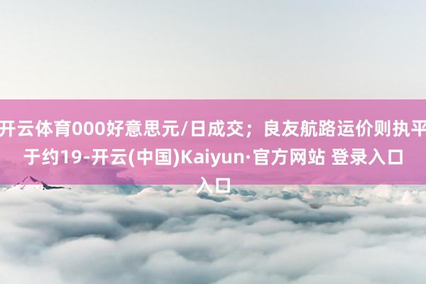 开云体育000好意思元/日成交;良友航路运价则执平于约19-开云(中国)Kaiyun·官方网站 登录入口